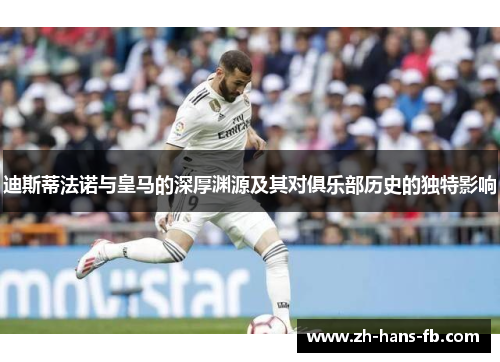 迪斯蒂法诺与皇马的深厚渊源及其对俱乐部历史的独特影响