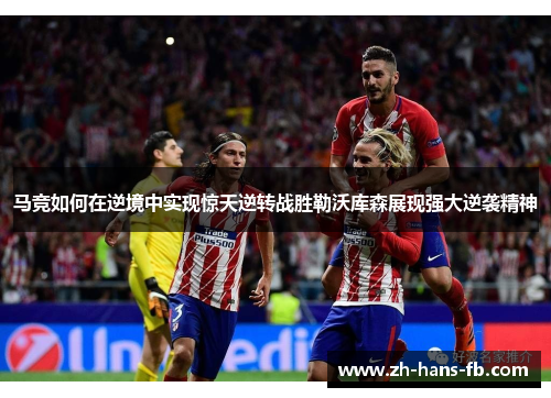 马竞如何在逆境中实现惊天逆转战胜勒沃库森展现强大逆袭精神