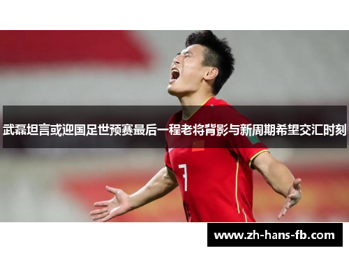 武磊坦言或迎国足世预赛最后一程老将背影与新周期希望交汇时刻