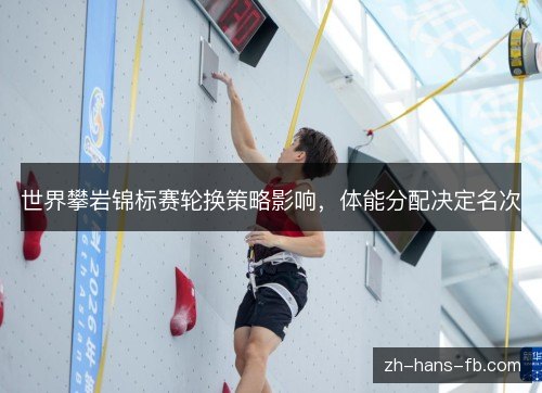 世界攀岩锦标赛轮换策略影响，体能分配决定名次