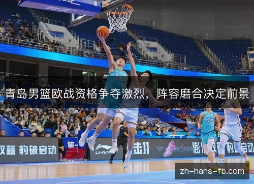 青岛男篮欧战资格争夺激烈，阵容磨合决定前景